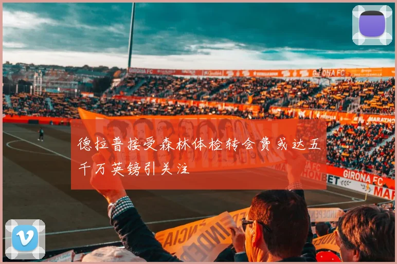 德拉普接受森林体检转会费或达五千万英镑引关注
